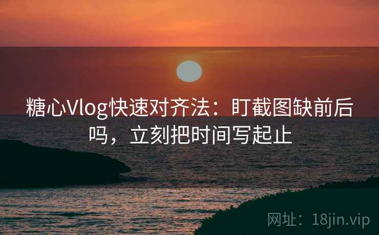 糖心Vlog快速对齐法:盯截图缺前后吗,立刻把时间写起止