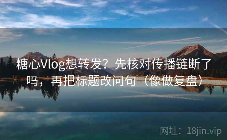 糖心Vlog想转发?先核对传播链断了吗,再把标题改问句(像做复盘) 第2张 糖心Vlog想转发?先核对传播链断了吗,再把标题改问句(像做复盘) 第2张