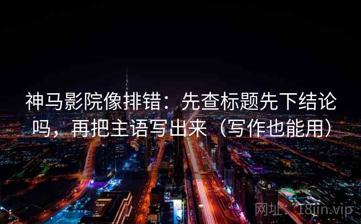 神马影院像排错：先查标题先下结论吗，再把主语写出来（写作也能用）