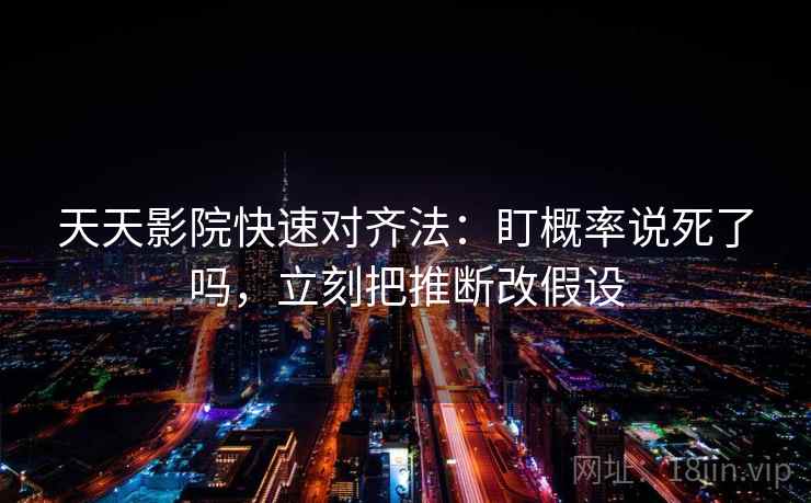 天天影院快速对齐法：盯概率说死了吗，立刻把推断改假设