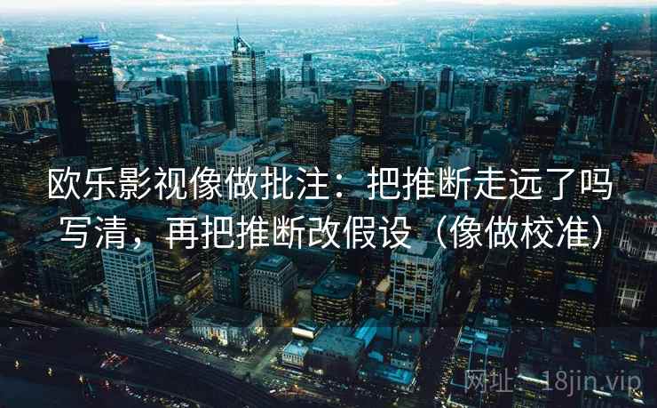 欧乐影视像做批注：把推断走远了吗写清，再把推断改假设（像做校准）  第2张