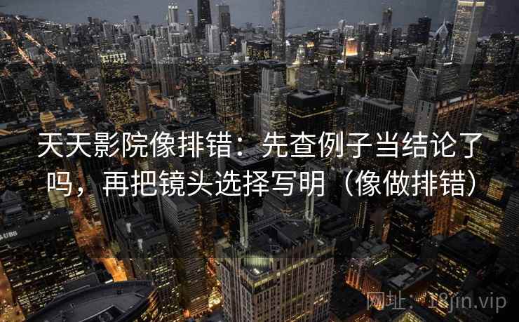 天天影院像排错：先查例子当结论了吗，再把镜头选择写明（像做排错）