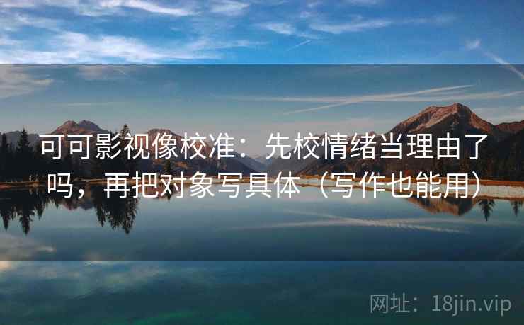 可可影视像校准：先校情绪当理由了吗，再把对象写具体（写作也能用）  第2张