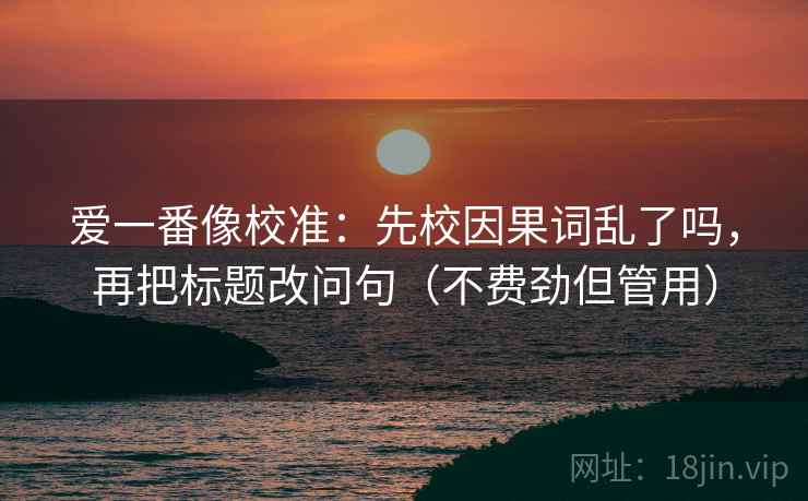 爱一番像校准：先校因果词乱了吗，再把标题改问句（不费劲但管用）  第2张