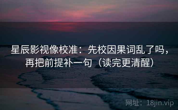 星辰影视像校准：先校因果词乱了吗，再把前提补一句（读完更清醒）  第2张