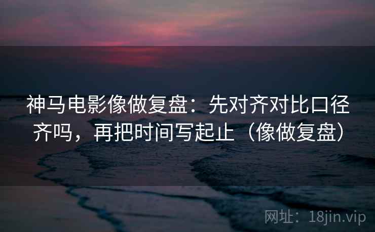 神马电影像做复盘：先对齐对比口径齐吗，再把时间写起止（像做复盘）