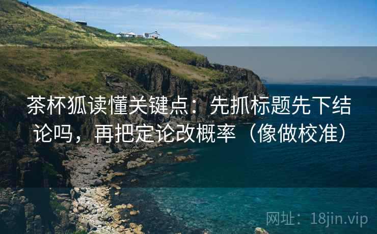 茶杯狐读懂关键点：先抓标题先下结论吗，再把定论改概率（像做校准）