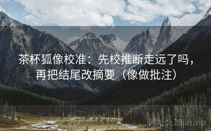 茶杯狐像校准:先校推断走远了吗,再把结尾改摘要(像做批注)