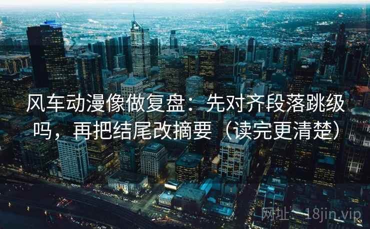 风车动漫像做复盘:先对齐段落跳级吗,再把结尾改摘要(读完更清楚) 第2张 风车动漫像做复盘:先对齐段落跳级吗,再把结尾改摘要(读完更清楚) 第2张