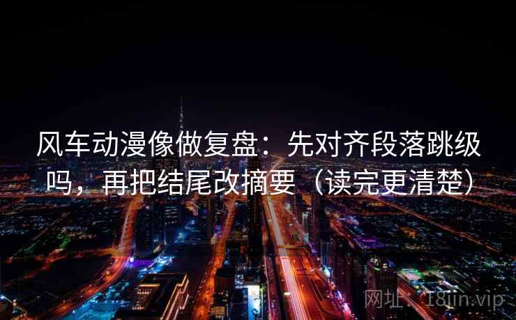 风车动漫像做复盘:先对齐段落跳级吗,再把结尾改摘要(读完更清楚)