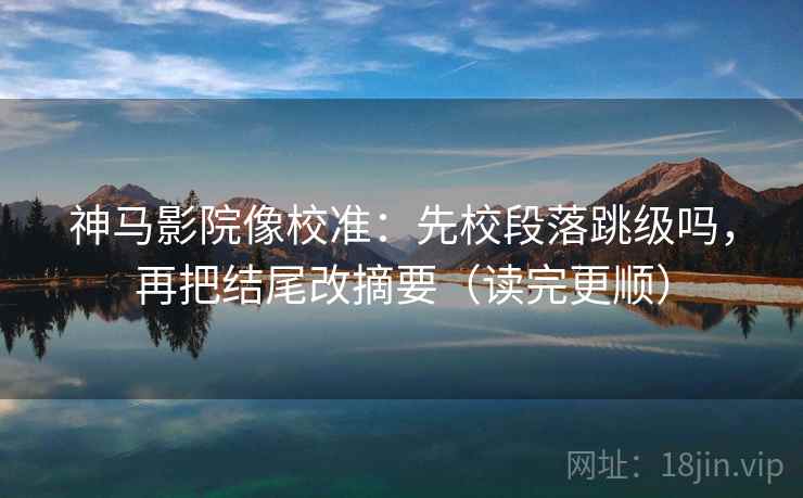 神马影院像校准:先校段落跳级吗,再把结尾改摘要(读完更顺)