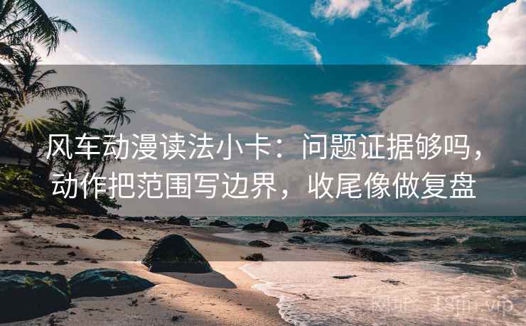 风车动漫读法小卡：问题证据够吗，动作把范围写边界，收尾像做复盘