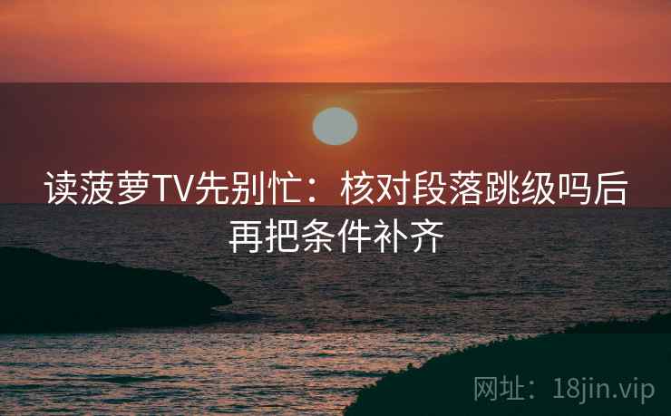 读菠萝TV先别忙:核对段落跳级吗后再把条件补齐