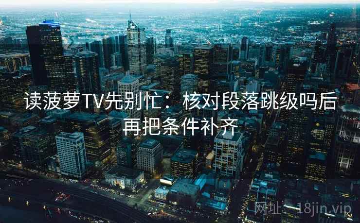 读菠萝TV先别忙:核对段落跳级吗后再把条件补齐 第2张 读菠萝TV先别忙:核对段落跳级吗后再把条件补齐 第2张