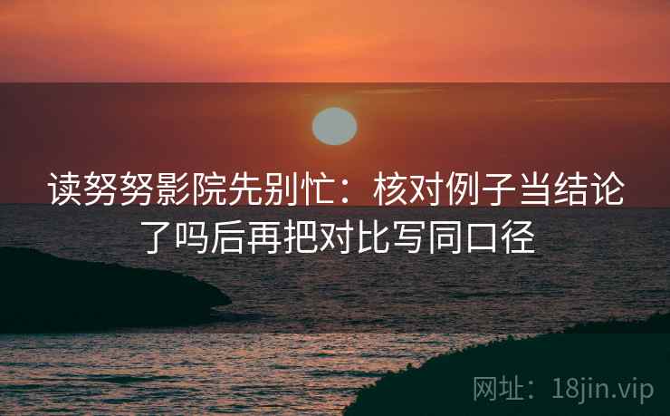 读努努影院先别忙:核对例子当结论了吗后再把对比写同口径