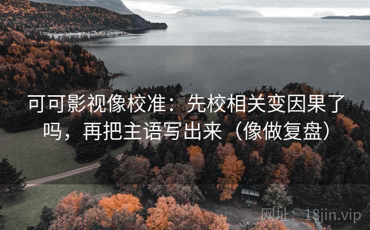 可可影视像校准:先校相关变因果了吗,再把主语写出来(像做复盘)