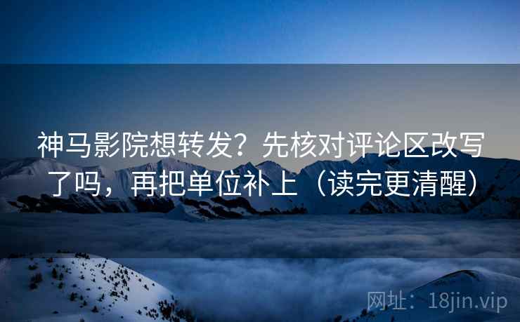 神马影院想转发?先核对评论区改写了吗,再把单位补上(读完更清醒)