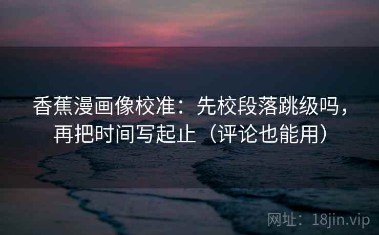 香蕉漫画像校准:先校段落跳级吗,再把时间写起止(评论也能用)