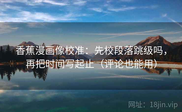 香蕉漫画像校准:先校段落跳级吗,再把时间写起止(评论也能用) 第2张 香蕉漫画像校准:先校段落跳级吗,再把时间写起止(评论也能用) 第2张
