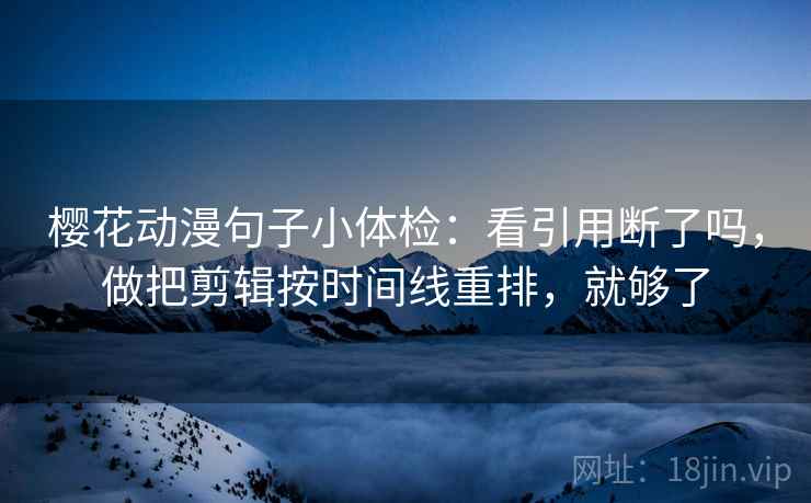 樱花动漫句子小体检:看引用断了吗,做把剪辑按时间线重排,就够了