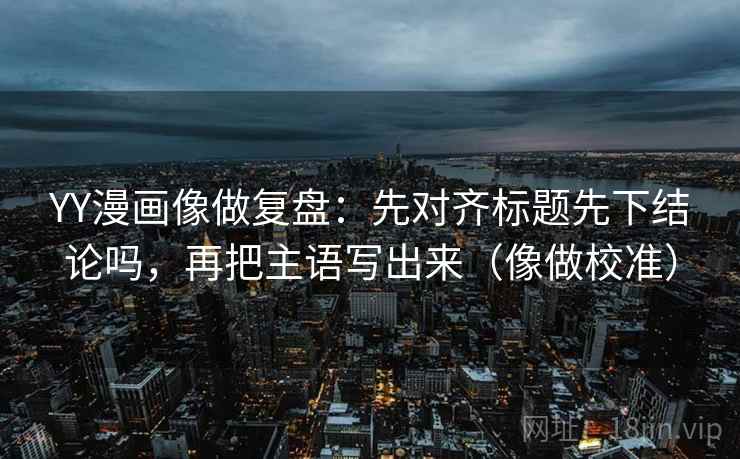YY漫画像做复盘：先对齐标题先下结论吗，再把主语写出来（像做校准）  第2张
