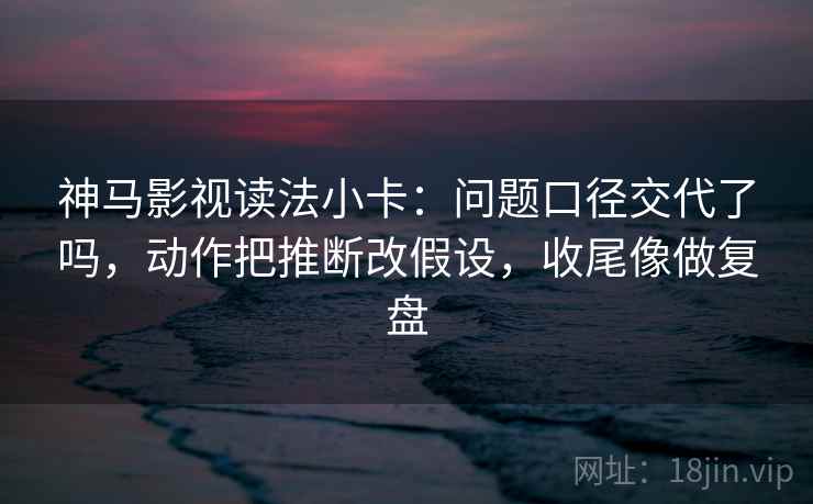 神马影视读法小卡：问题口径交代了吗，动作把推断改假设，收尾像做复盘