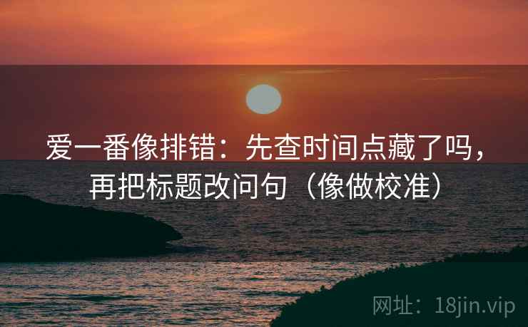 爱一番像排错:先查时间点藏了吗,再把标题改问句(像做校准)