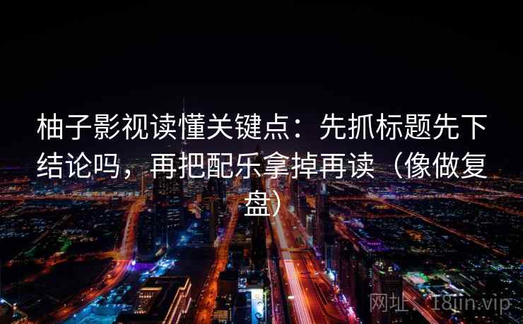 柚子影视读懂关键点:先抓标题先下结论吗,再把配乐拿掉再读(像做复盘) 第2张 柚子影视读懂关键点:先抓标题先下结论吗,再把配乐拿掉再读(像做复盘) 第2张