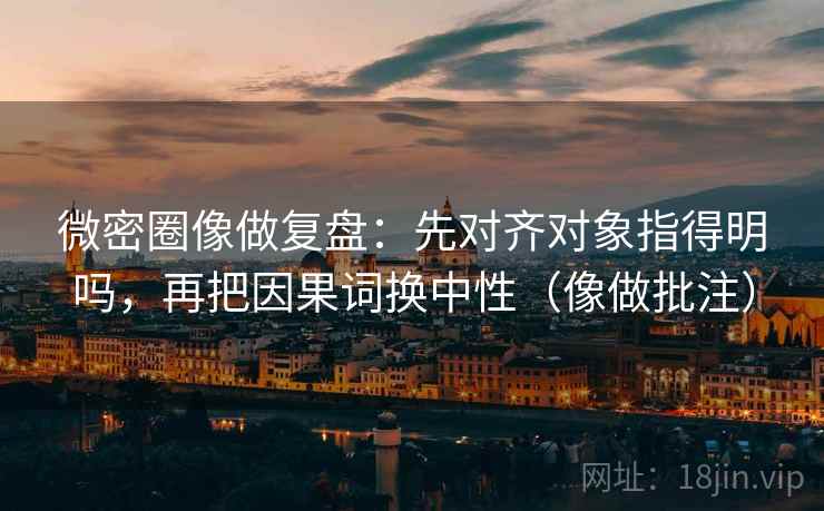 微密圈像做复盘：先对齐对象指得明吗，再把因果词换中性（像做批注）