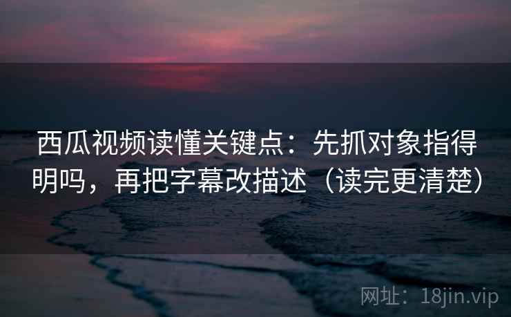 西瓜视频读懂关键点：先抓对象指得明吗，再把字幕改描述（读完更清楚）