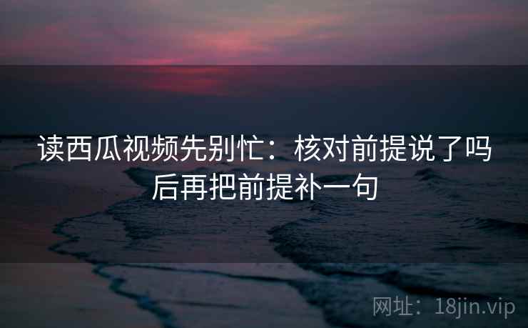 读西瓜视频先别忙：核对前提说了吗后再把前提补一句