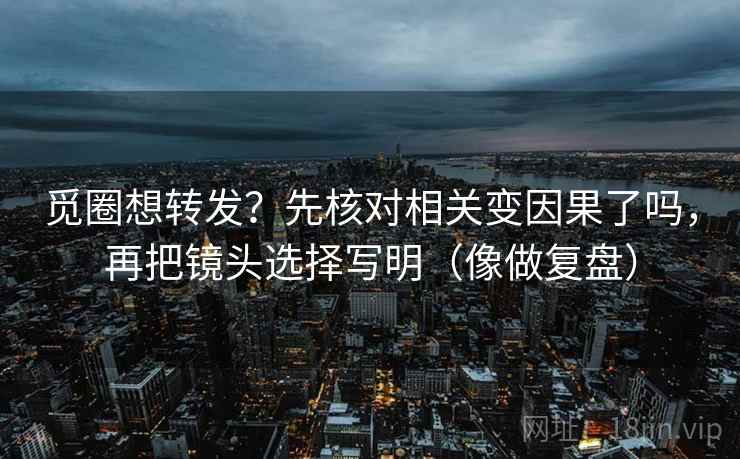觅圈想转发？先核对相关变因果了吗，再把镜头选择写明（像做复盘）