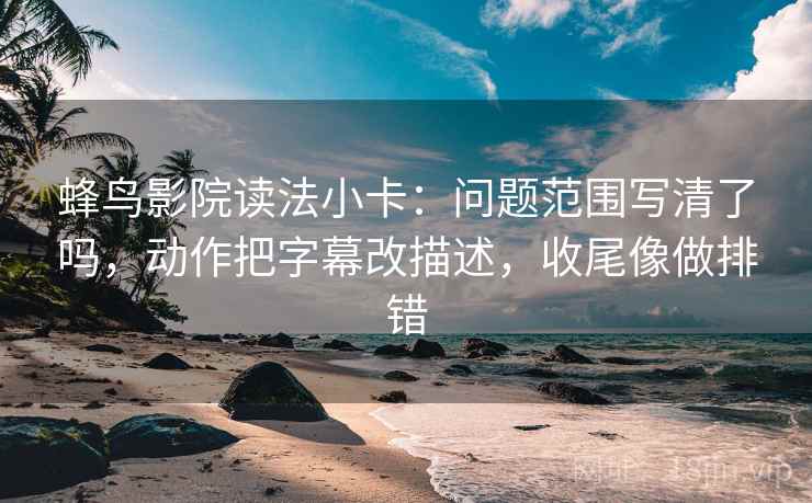 蜂鸟影院读法小卡:问题范围写清了吗,动作把字幕改描述,收尾像做排错
