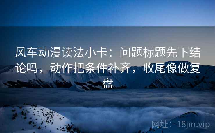 风车动漫读法小卡:问题标题先下结论吗,动作把条件补齐,收尾像做复盘