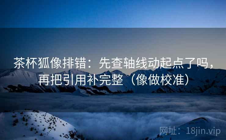 茶杯狐像排错：先查轴线动起点了吗，再把引用补完整（像做校准）