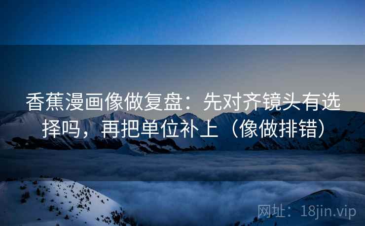 香蕉漫画像做复盘:先对齐镜头有选择吗,再把单位补上(像做排错) 第2张 香蕉漫画像做复盘:先对齐镜头有选择吗,再把单位补上(像做排错) 第2张
