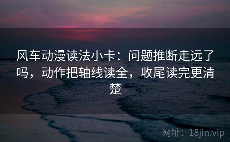 风车动漫读法小卡:问题推断走远了吗,动作把轴线读全,收尾读完更清楚