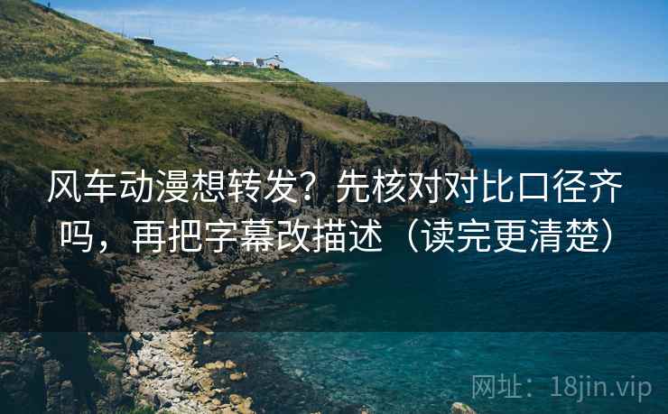 风车动漫想转发？先核对对比口径齐吗，再把字幕改描述（读完更清楚）