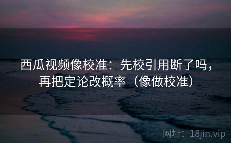 西瓜视频像校准:先校引用断了吗,再把定论改概率(像做校准) 第2张 西瓜视频像校准:先校引用断了吗,再把定论改概率(像做校准) 第2张