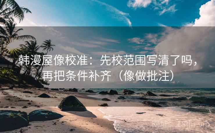 韩漫屋像校准：先校范围写清了吗，再把条件补齐（像做批注）